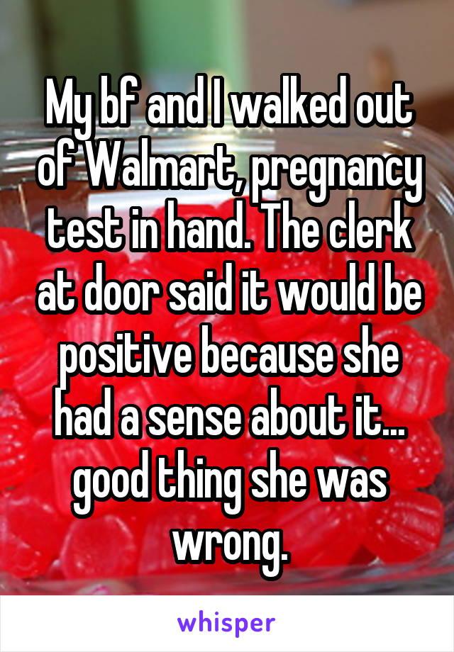 My bf and I walked out of Walmart, pregnancy test in hand. The clerk at door said it would be positive because she had a sense about it... good thing she was wrong.