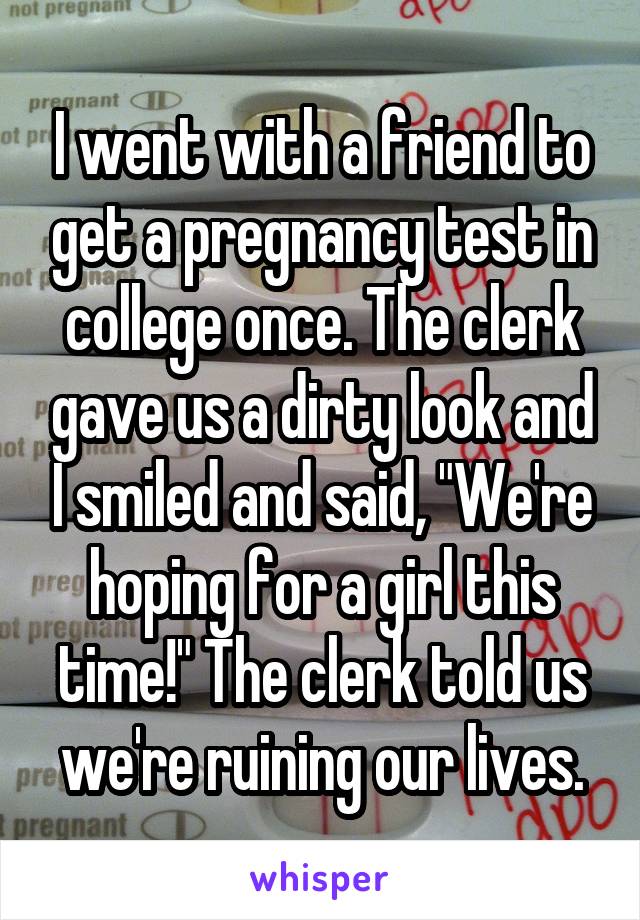 I went with a friend to get a pregnancy test in college once. The clerk gave us a dirty look and I smiled and said, "We're hoping for a girl this time!" The clerk told us we're ruining our lives.