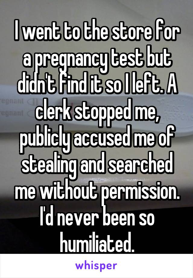 I went to the store for a pregnancy test but didn't find it so I left. A clerk stopped me, publicly accused me of stealing and searched me without permission. I'd never been so humiliated.