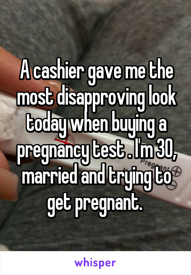 A cashier gave me the most disapproving look today when buying a pregnancy test . I'm 30, married and trying to get pregnant. 