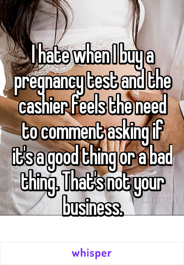 I hate when I buy a pregnancy test and the cashier feels the need to comment asking if it's a good thing or a bad thing. That's not your business.