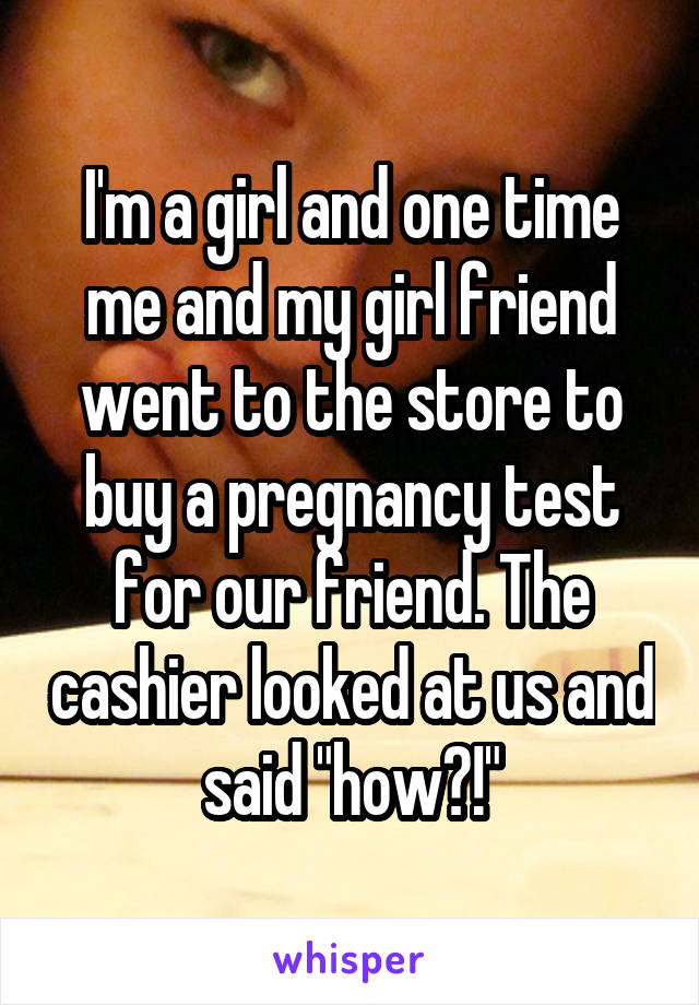 I'm a girl and one time me and my girl friend went to the store to buy a pregnancy test for our friend. The cashier looked at us and said "how?!"