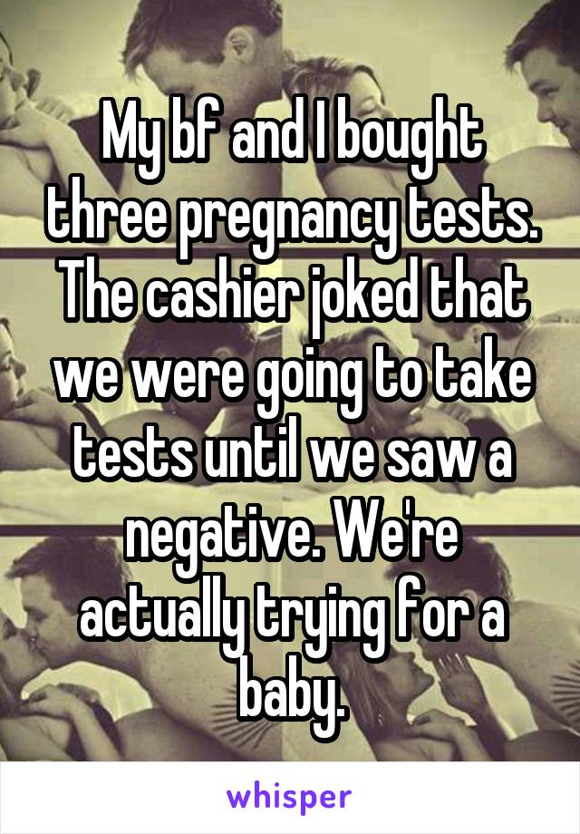 My bf and I bought three pregnancy tests. The cashier joked that we were going to take tests until we saw a negative. We're actually trying for a baby.