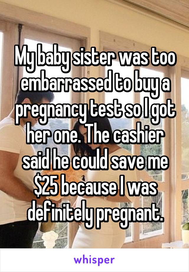 My baby sister was too embarrassed to buy a pregnancy test so I got her one. The cashier said he could save me $25 because I was definitely pregnant.