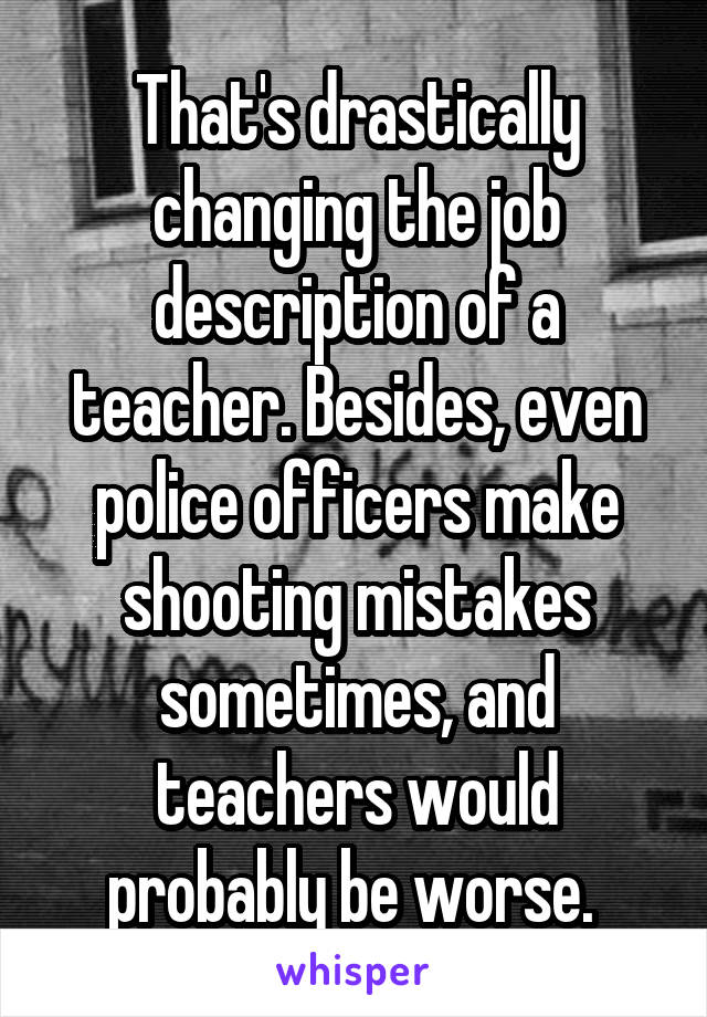 That's drastically changing the job description of a teacher. Besides, even police officers make shooting mistakes sometimes, and teachers would probably be worse. 