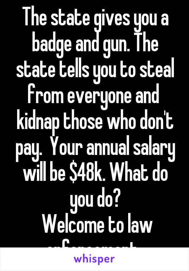 The state gives you a badge and gun. The state tells you to steal from everyone and  kidnap those who don't pay.  Your annual salary will be $48k. What do you do?
 Welcome to law enforcement. 