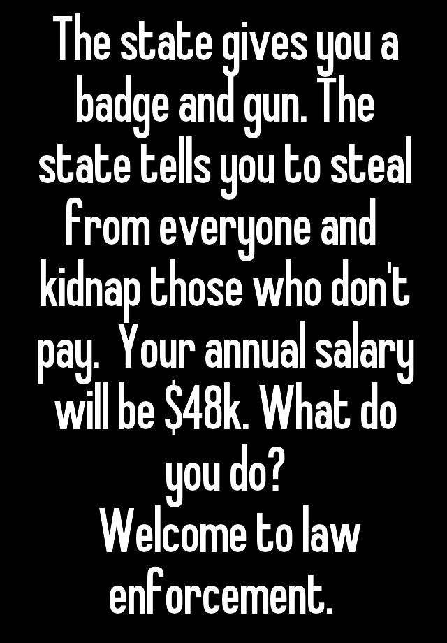 The state gives you a badge and gun. The state tells you to steal from everyone and  kidnap those who don't pay.  Your annual salary will be $48k. What do you do?
 Welcome to law enforcement. 