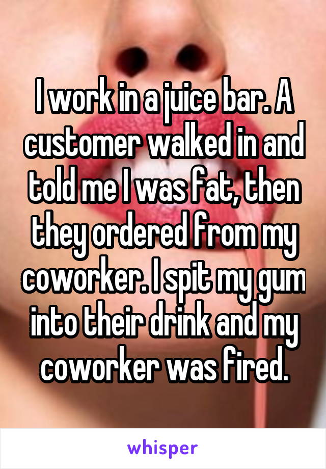 I work in a juice bar. A customer walked in and told me I was fat, then they ordered from my coworker. I spit my gum into their drink and my coworker was fired.