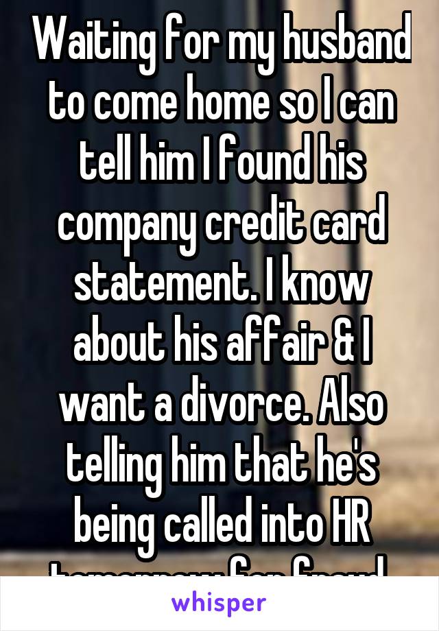 Waiting for my husband to come home so I can tell him I found his company credit card statement. I know about his affair & I want a divorce. Also telling him that he's being called into HR tomorrow for fraud.
