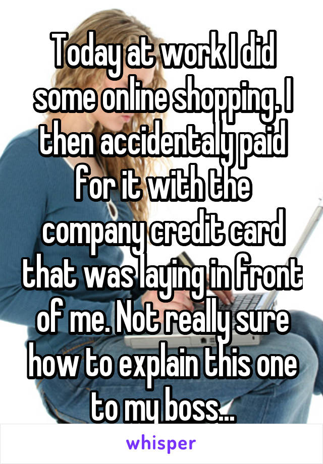 Today at work I did some online shopping. I then accidentaly paid for it with the company credit card that was laying in front of me. Not really sure how to explain this one to my boss...