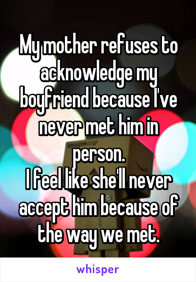 My mother refuses to acknowledge my boyfriend because I've never met him in person.
I feel like she'll never accept him because of the way we met.