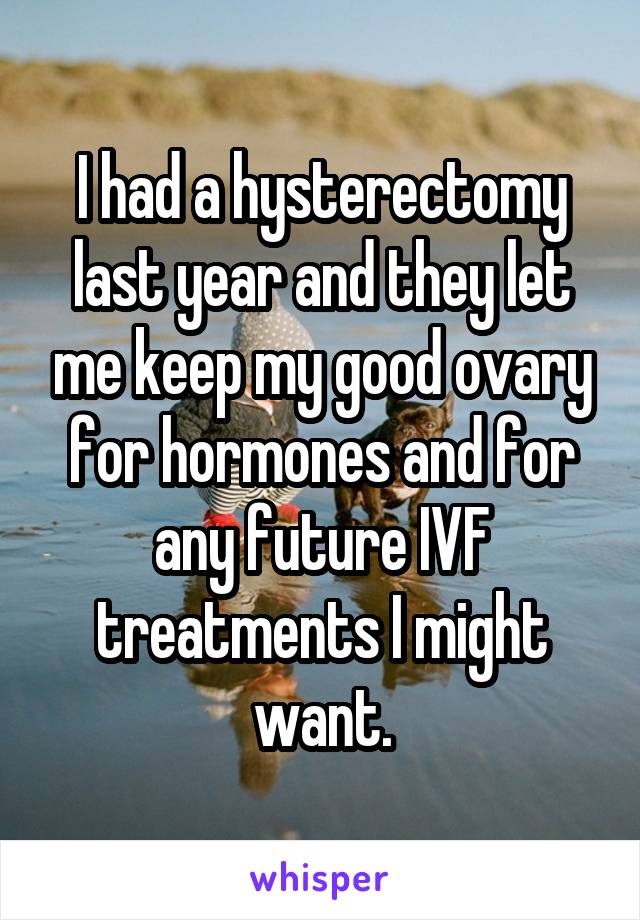 I had a hysterectomy last year and they let me keep my good ovary for hormones and for any future IVF treatments I might want.