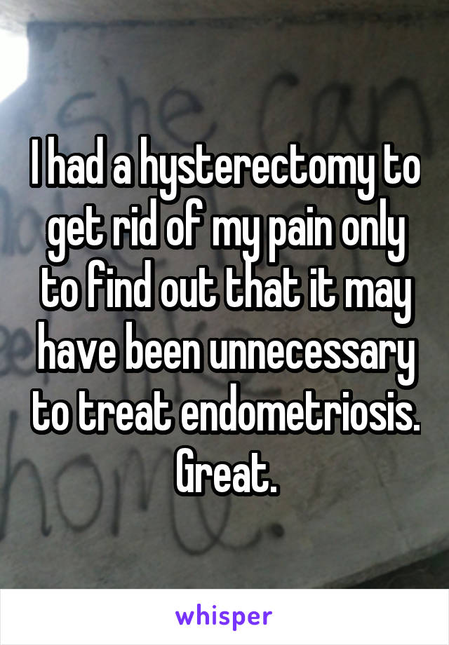 I had a hysterectomy to get rid of my pain only to find out that it may have been unnecessary to treat endometriosis. Great.