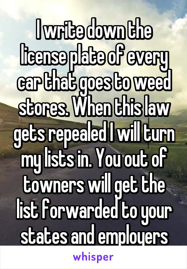 I write down the license plate of every car that goes to weed stores. When this law gets repealed I will turn my lists in. You out of towners will get the list forwarded to your states and employers