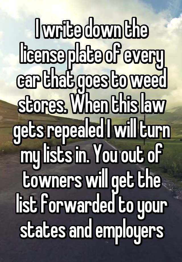 I write down the license plate of every car that goes to weed stores. When this law gets repealed I will turn my lists in. You out of towners will get the list forwarded to your states and employers