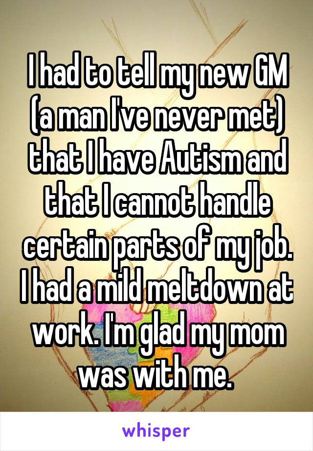 I had to tell my new GM (a man I've never met) that I have Autism and that I cannot handle certain parts of my job. I had a mild meltdown at work. I'm glad my mom was with me. 