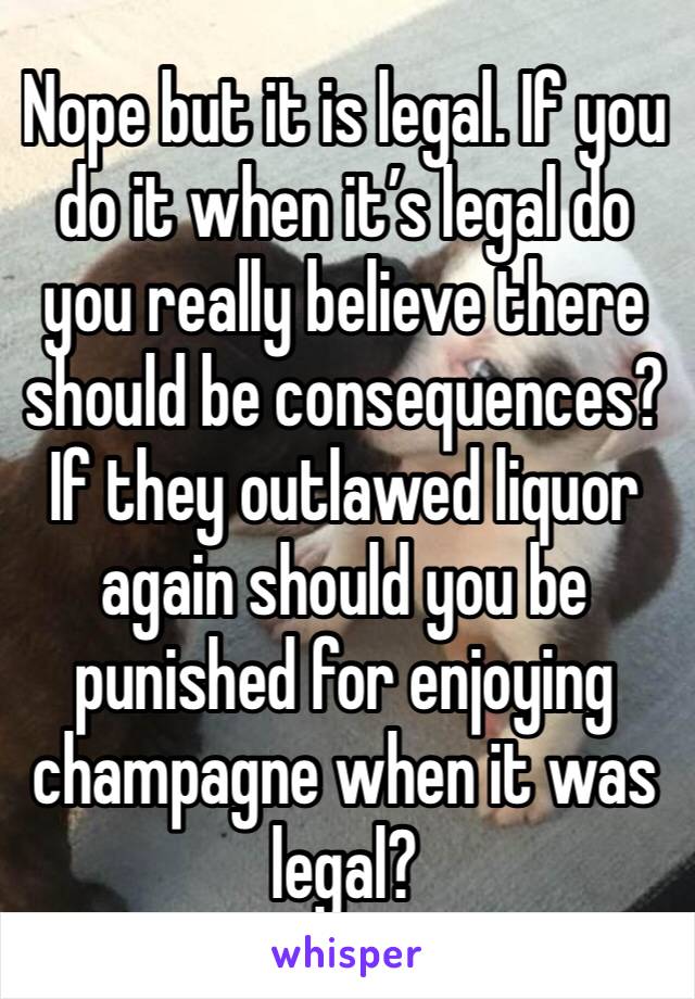 Nope but it is legal. If you do it when it’s legal do you really believe there should be consequences? If they outlawed liquor again should you be punished for enjoying champagne when it was legal?