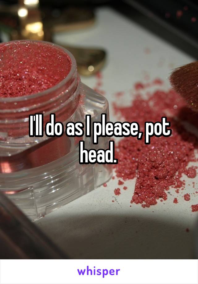 I'll do as I please, pot head. 