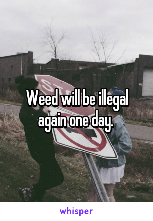 Weed will be illegal again one day. 