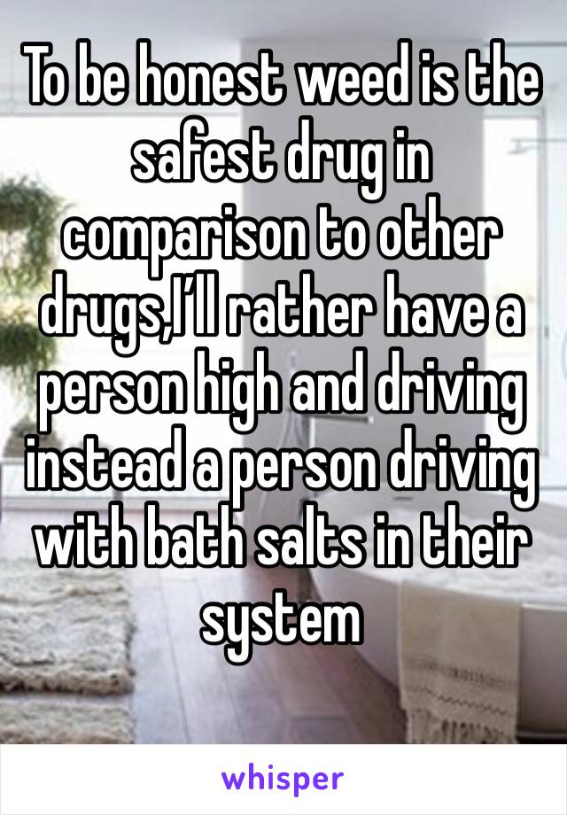 To be honest weed is the safest drug in comparison to other drugs,I’ll rather have a person high and driving instead a person driving with bath salts in their system 