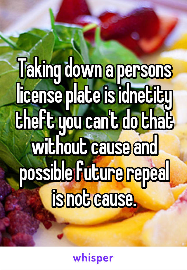 Taking down a persons license plate is idnetity theft you can't do that without cause and possible future repeal is not cause.