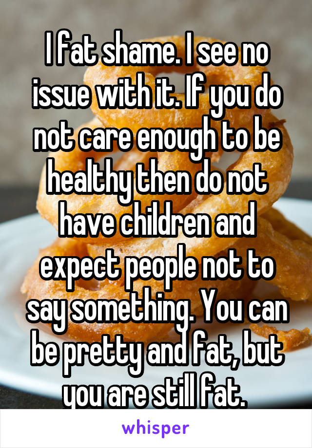 I fat shame. I see no issue with it. If you do not care enough to be healthy then do not have children and expect people not to say something. You can be pretty and fat, but you are still fat. 
