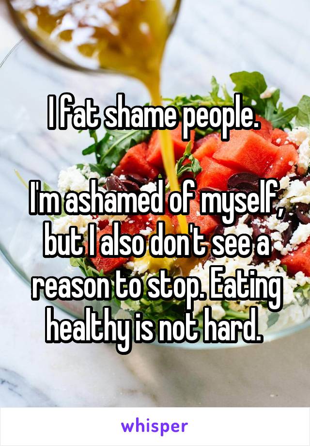 I fat shame people. 

I'm ashamed of myself, but I also don't see a reason to stop. Eating healthy is not hard. 