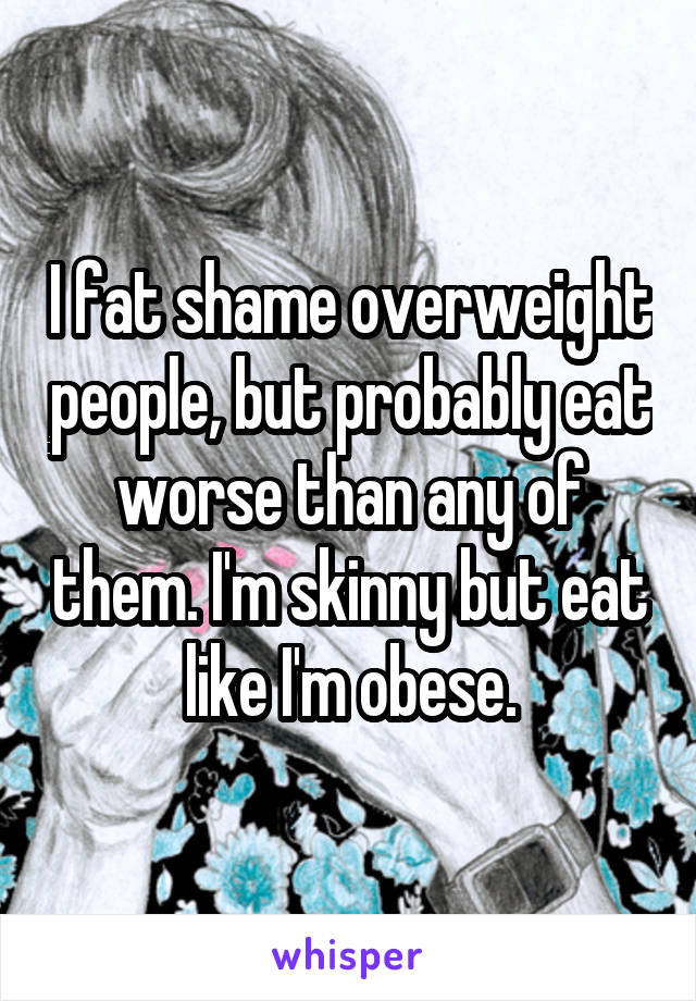 I fat shame overweight people, but probably eat worse than any of them. I'm skinny but eat like I'm obese.