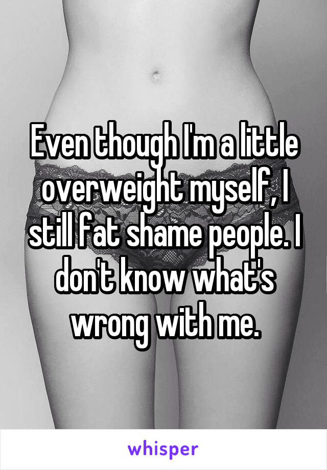 Even though I'm a little overweight myself, I still fat shame people. I don't know what's wrong with me.