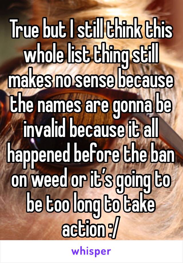 True but I still think this whole list thing still makes no sense because the names are gonna be invalid because it all happened before the ban on weed or it’s going to be too long to take action :/