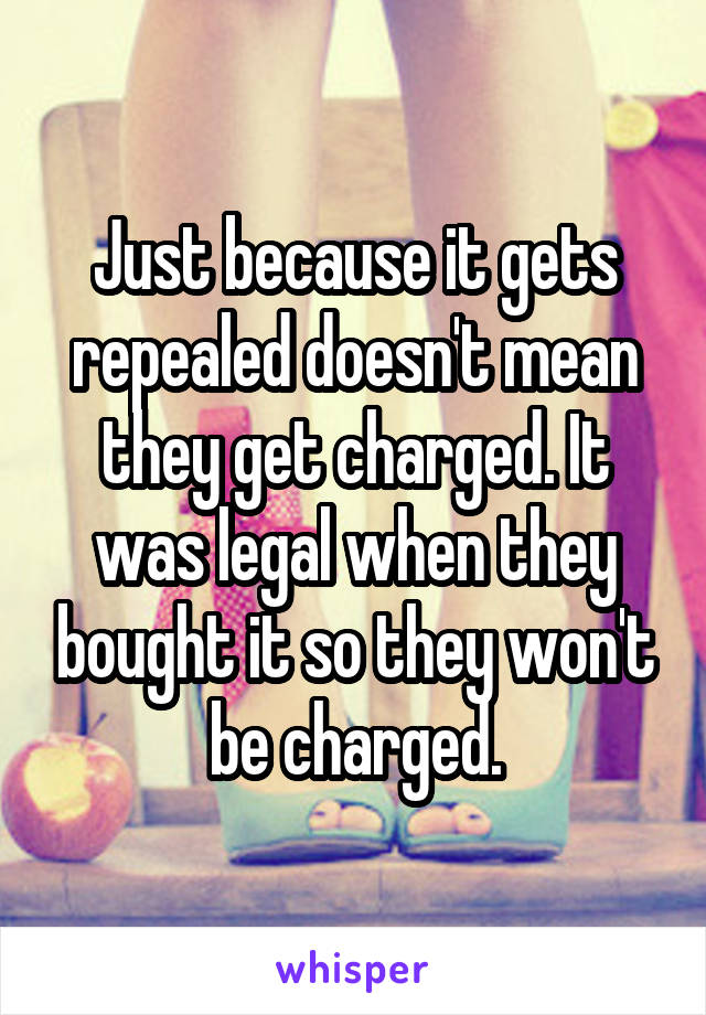 Just because it gets repealed doesn't mean they get charged. It was legal when they bought it so they won't be charged.