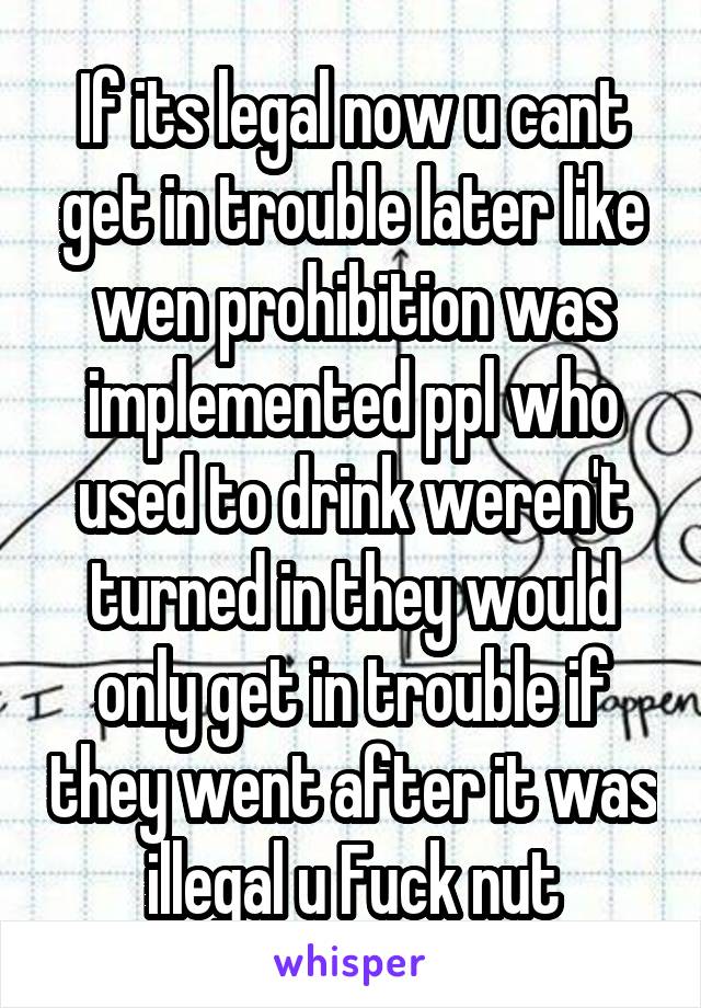 If its legal now u cant get in trouble later like wen prohibition was implemented ppl who used to drink weren't turned in they would only get in trouble if they went after it was illegal u Fuck nut