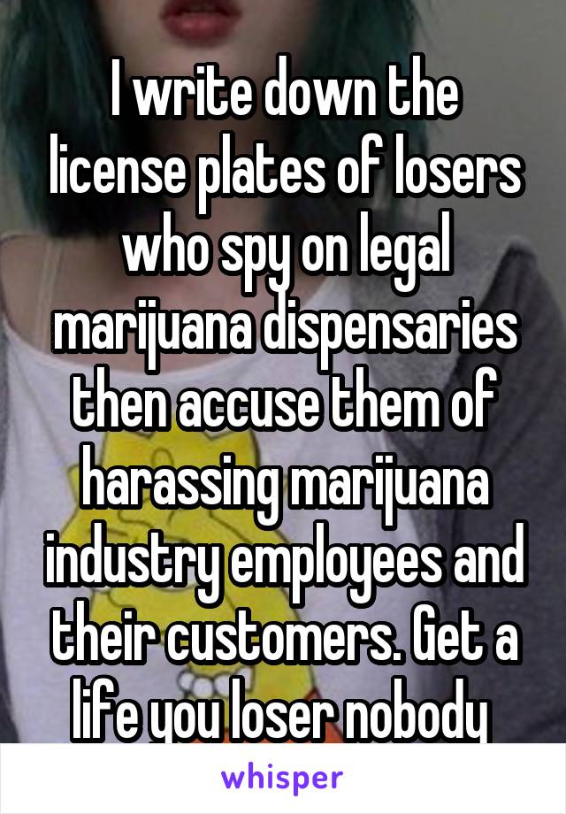 I write down the license plates of losers who spy on legal marijuana dispensaries then accuse them of harassing marijuana industry employees and their customers. Get a life you loser nobody 