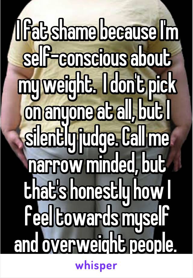 I fat shame because I'm self-conscious about my weight.  I don't pick on anyone at all, but I silently judge. Call me narrow minded, but that's honestly how I feel towards myself and overweight people. 
