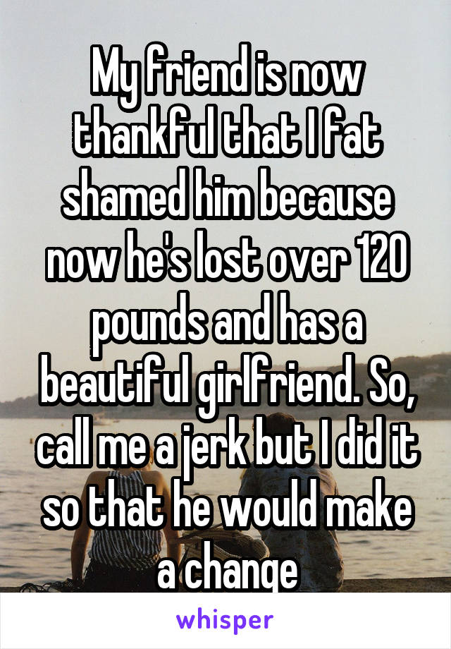 My friend is now thankful that I fat shamed him because now he's lost over 120 pounds and has a beautiful girlfriend. So, call me a jerk but I did it so that he would make a change