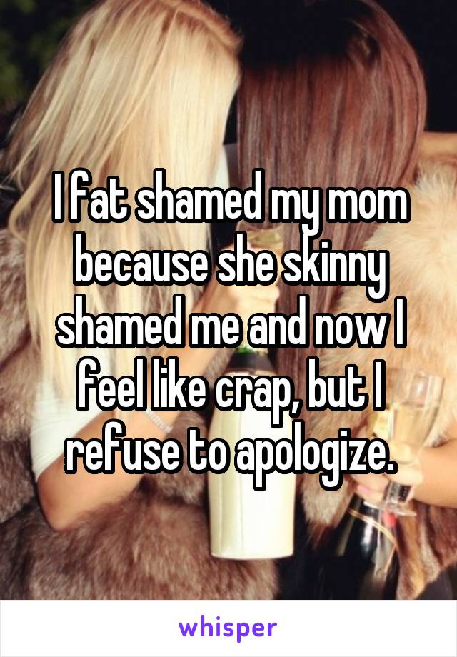 I fat shamed my mom because she skinny shamed me and now I feel like crap, but I refuse to apologize.