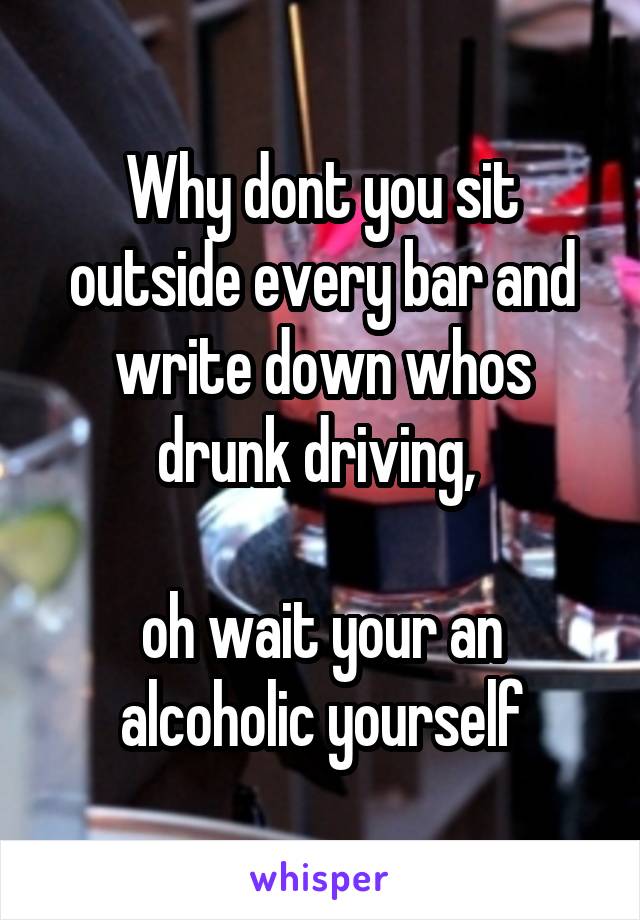 Why dont you sit outside every bar and write down whos drunk driving, 

oh wait your an alcoholic yourself