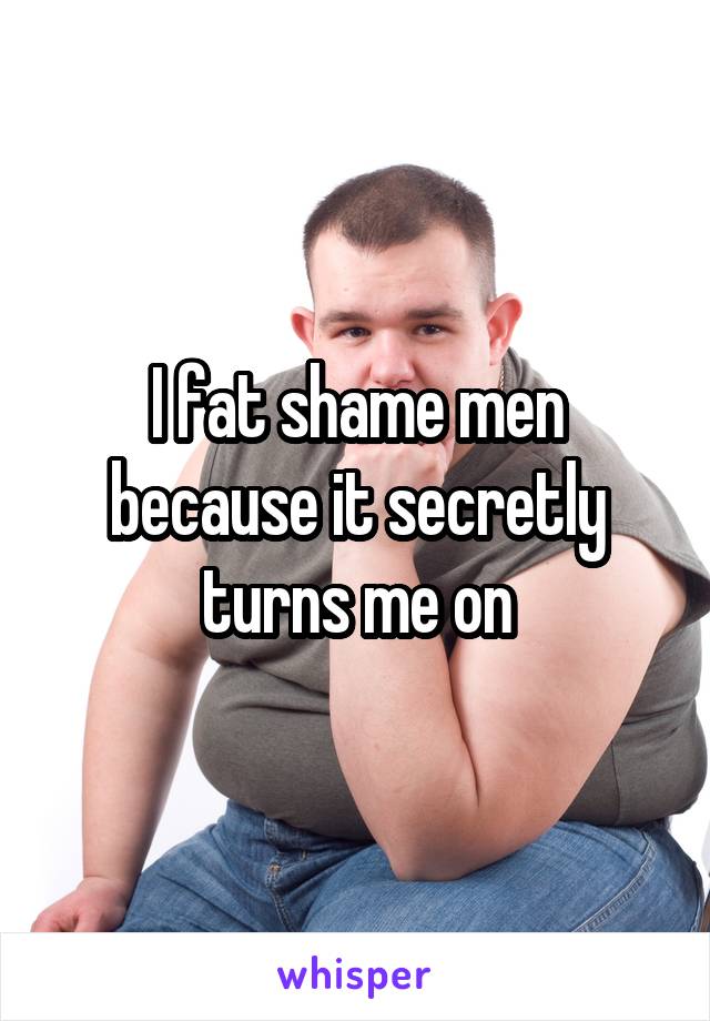 I fat shame men because it secretly turns me on