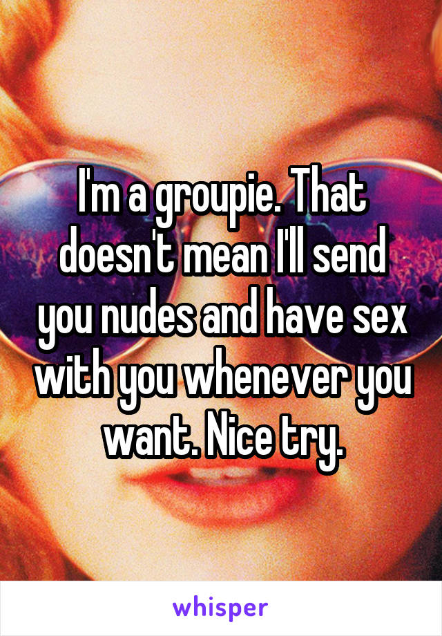 I'm a groupie. That doesn't mean I'll send you nudes and have sex with you whenever you want. Nice try.