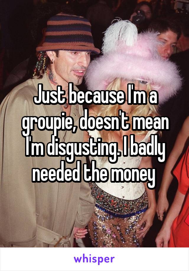 Just because I'm a groupie, doesn't mean I'm disgusting. I badly needed the money 