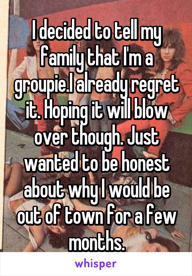 I decided to tell my family that I'm a groupie.I already regret it. Hoping it will blow over though. Just wanted to be honest about why I would be out of town for a few months.