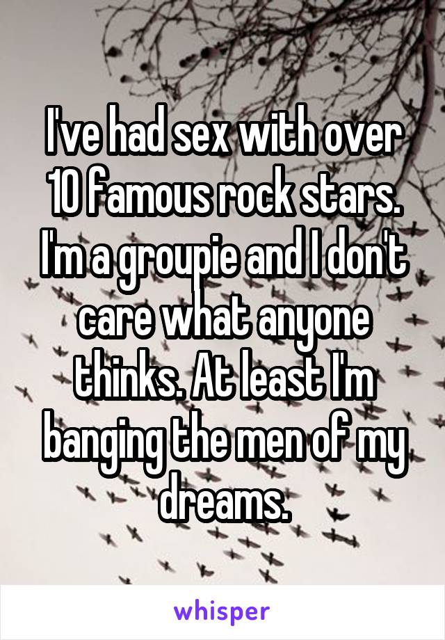 I've had sex with over 10 famous rock stars. I'm a groupie and I don't care what anyone thinks. At least I'm banging the men of my dreams.