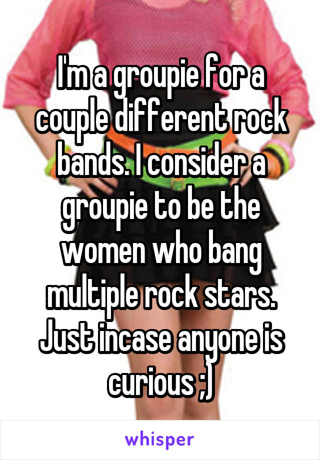 I'm a groupie for a couple different rock bands. I consider a groupie to be the women who bang multiple rock stars. Just incase anyone is curious ;)