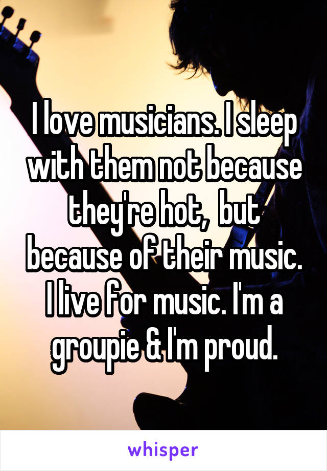 I love musicians. I sleep with them not because they're hot,  but because of their music. I live for music. I'm a groupie & I'm proud.