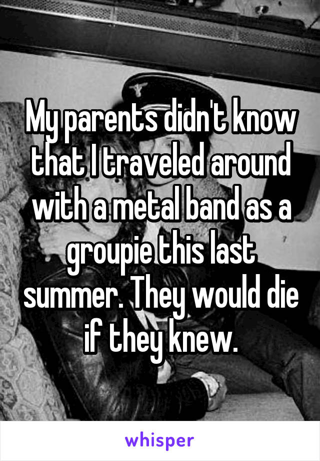 My parents didn't know that I traveled around with a metal band as a groupie this last summer. They would die if they knew.