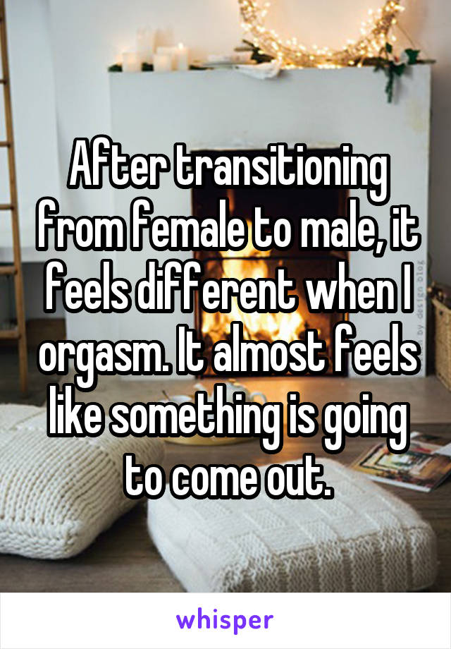 After transitioning from female to male, it feels different when I orgasm. It almost feels like something is going to come out.
