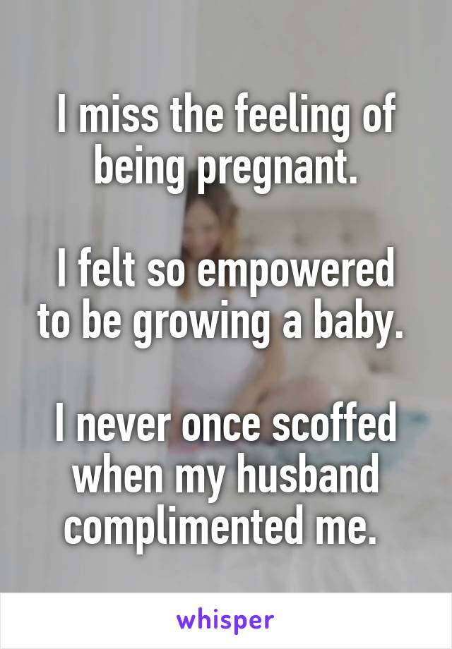 I miss the feeling of being pregnant.

I felt so empowered to be growing a baby. 

I never once scoffed when my husband complimented me. 