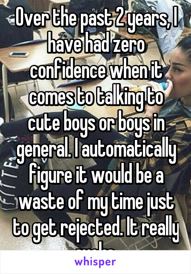 Over the past 2 years, I have had zero confidence when it comes to talking to cute boys or boys in general. I automatically figure it would be a waste of my time just to get rejected. It really sucks.