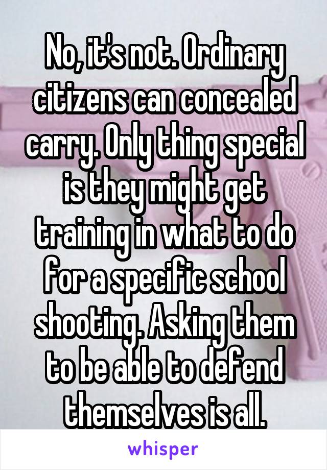 No, it's not. Ordinary citizens can concealed carry. Only thing special is they might get training in what to do for a specific school shooting. Asking them to be able to defend themselves is all.