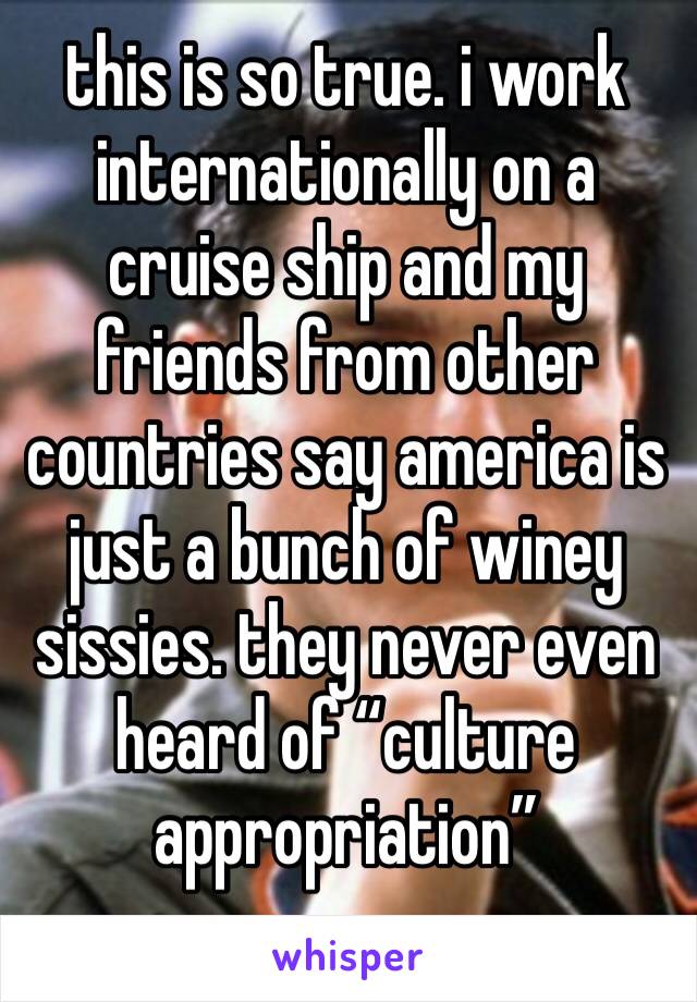 this is so true. i work internationally on a cruise ship and my friends from other countries say america is just a bunch of winey sissies. they never even heard of “culture appropriation” 